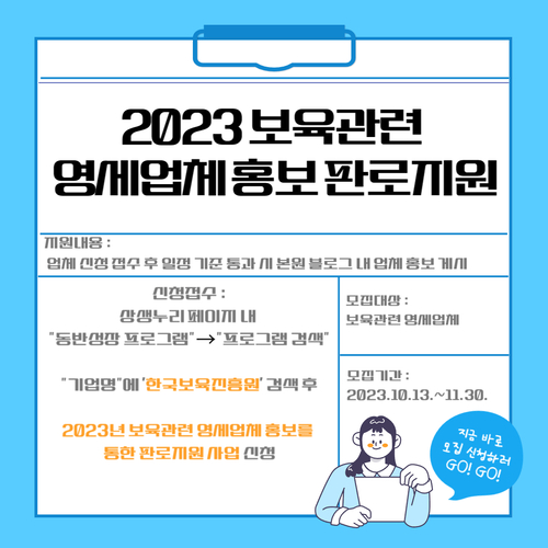 2023 보육관련 영세업체 홍보 판로지원
지원내용: 업체 신청 접수 후 일정 기준 통과 시 본원 블로그 내 업체 홍보 게시
신청접수: 상생누리 페이지 내 동반성장 프로그램->프로그램 검색
기업명에 한국보육진흥원 검색 후
2023년 보육관련 영세업체 홍보를 통한 판로지원 사업 신청
모집대상: 보육관련 영세업체
모집기간: 2023.10.13.~.11.30.